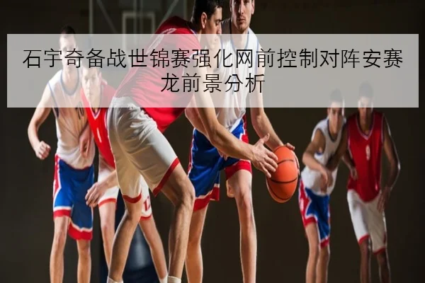 石宇奇备战世锦赛强化网前控制对阵安赛龙前景分析